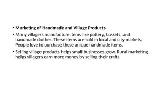 • Marketing of Handmade and Village Products
• Many villagers manufacture items like pottery, baskets, and
handmade clothes. These items are sold in local and city markets.
People love to purchase these unique handmade items.
• Selling village products helps small businesses grow. Rural marketing
helps villagers earn more money by selling their crafts.
 