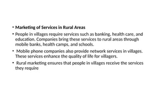 • Marketing of Services in Rural Areas
• People in villages require services such as banking, health care, and
education. Companies bring these services to rural areas through
mobile banks, health camps, and schools.
• Mobile phone companies also provide network services in villages.
These services enhance the quality of life for villagers.
• Rural marketing ensures that people in villages receive the services
they require
 