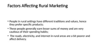 Factors Affecting Rural Marketing
• People in rural settings have different traditions and values, hence
they prefer specific products;
• These people generally earn lesser sums of money and are very
cautious of their spending habits;
• The roads, electricity, and internet in rural areas are a bit poorer and
affect delivery.
 