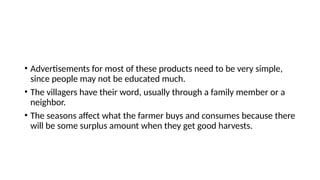 • Advertisements for most of these products need to be very simple,
since people may not be educated much.
• The villagers have their word, usually through a family member or a
neighbor.
• The seasons affect what the farmer buys and consumes because there
will be some surplus amount when they get good harvests.
 