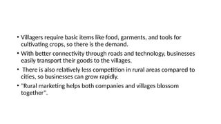 • Villagers require basic items like food, garments, and tools for
cultivating crops, so there is the demand.
• With better connectivity through roads and technology, businesses
easily transport their goods to the villages.
• There is also relatively less competition in rural areas compared to
cities, so businesses can grow rapidly.
• "Rural marketing helps both companies and villages blossom
together".
 