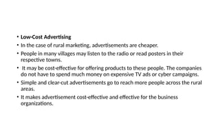 • Low-Cost Advertising
• In the case of rural marketing, advertisements are cheaper.
• People in many villages may listen to the radio or read posters in their
respective towns.
• It may be cost-effective for offering products to these people. The companies
do not have to spend much money on expensive TV ads or cyber campaigns.
• Simple and clear-cut advertisements go to reach more people across the rural
areas.
• It makes advertisement cost-effective and effective for the business
organizations.
 