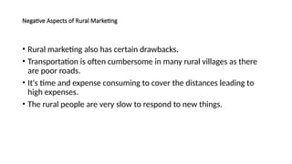 Negative Aspects of Rural Marketing
• Rural marketing also has certain drawbacks.
• Transportation is often cumbersome in many rural villages as there
are poor roads.
• It's time and expense consuming to cover the distances leading to
high expenses.
• The rural people are very slow to respond to new things.
 