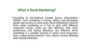 What is Rural Marketing?
• According to the National Sample Survey Organization
(NSSO), rural marketing is buying, selling, and promoting
goods and services in rural areas. Rural marketing is distinct
from urban marketing as it has to deal with different
customers whose needs are also different. Also, their
preferences and buying behaviour are different. Rural
marketing is a complex process in which rural consumers
have unique socio-economic and cultural factors affecting
their buying behaviour.
 