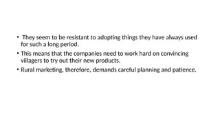 • They seem to be resistant to adopting things they have always used
for such a long period.
• This means that the companies need to work hard on convincing
villagers to try out their new products.
• Rural marketing, therefore, demands careful planning and patience.
 
