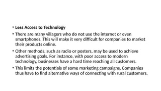 • Less Access to Technology
• There are many villagers who do not use the internet or even
smartphones. This will make it very difficult for companies to market
their products online.
• Other methods, such as radio or posters, may be used to achieve
advertising goals. For instance, with poor access to modern
technology, businesses have a hard time reaching all customers.
• This limits the potentials of some marketing campaigns. Companies
thus have to find alternative ways of connecting with rural customers.
 