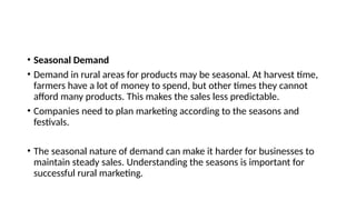 • Seasonal Demand
• Demand in rural areas for products may be seasonal. At harvest time,
farmers have a lot of money to spend, but other times they cannot
afford many products. This makes the sales less predictable.
• Companies need to plan marketing according to the seasons and
festivals.
• The seasonal nature of demand can make it harder for businesses to
maintain steady sales. Understanding the seasons is important for
successful rural marketing.
 