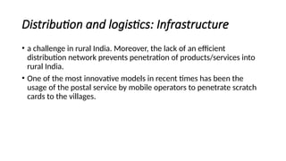 Distribution and logistics: Infrastructure
• a challenge in rural India. Moreover, the lack of an efficient
distribution network prevents penetration of products/services into
rural India.
• One of the most innovative models in recent times has been the
usage of the postal service by mobile operators to penetrate scratch
cards to the villages.
 