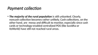 Payment collection
• The majority of the rural population is still unbanked. Clearly,
noncash collection becomes rather unlikely. Cash collections, on the
other hand, are messy and difficult to monitor, especially since cash
cards or technology-enabled centralized POS (like Suvidha or
ItzWorld) have still not reached rural areas.
 