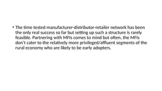 • The time tested manufacturer-distributor-retailer network has been
the only real success so far but setting up such a structure is rarely
feasible. Partnering with MFIs comes to mind but often, the MFIs
don’t cater to the relatively more privileged/affluent segments of the
rural economy who are likely to be early adopters.
 
