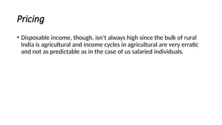 Pricing
• Disposable income, though, isn’t always high since the bulk of rural
India is agricultural and income cycles in agricultural are very erratic
and not as predictable as in the case of us salaried individuals.
 