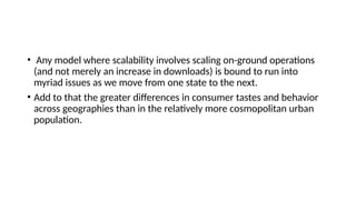 • Any model where scalability involves scaling on-ground operations
(and not merely an increase in downloads) is bound to run into
myriad issues as we move from one state to the next.
• Add to that the greater differences in consumer tastes and behavior
across geographies than in the relatively more cosmopolitan urban
population.
 