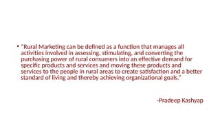 • “Rural Marketing can be defined as a function that manages all
activities involved in assessing, stimulating, and converting the
purchasing power of rural consumers into an effective demand for
specific products and services and moving these products and
services to the people in rural areas to create satisfaction and a better
standard of living and thereby achieving organizational goals.”
-Pradeep Kashyap
 