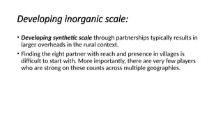 Developing inorganic scale:
• Developing synthetic scale through partnerships typically results in
larger overheads in the rural context.
• Finding the right partner with reach and presence in villages is
difficult to start with. More importantly, there are very few players
who are strong on these counts across multiple geographies.
 