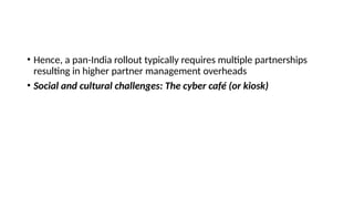 • Hence, a pan-India rollout typically requires multiple partnerships
resulting in higher partner management overheads
• Social and cultural challenges: The cyber café (or kiosk)
 