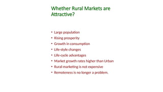 Whether Rural Markets are
Attractive?
• Large population
• Rising prosperity
• Growth in consumption
• Life-style changes
• Life-cycle advantages
• Market growth rates higher than Urban
• Rural marketing is not expensive
• Remoteness is no longer a problem.
 