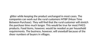 glitter while keeping the product unchanged in most cases. The
companies can work out the rural customers MTBP (Mean Time
Between Purchase). They will find that the rural customer will stretch
the purchase time much longer. This would be true for most FMCG
products. Food items, however, would be needed as per household
requirements. The business, however, will snowball because of the
sheer numbers of buyers in villages.
 