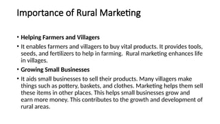 Importance of Rural Marketing
• Helping Farmers and Villagers
• It enables farmers and villagers to buy vital products. It provides tools,
seeds, and fertilizers to help in farming. Rural marketing enhances life
in villages.
• Growing Small Businesses
• It aids small businesses to sell their products. Many villagers make
things such as pottery, baskets, and clothes. Marketing helps them sell
these items in other places. This helps small businesses grow and
earn more money. This contributes to the growth and development of
rural areas.
 