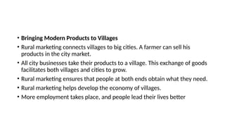 • Bringing Modern Products to Villages
• Rural marketing connects villages to big cities. A farmer can sell his
products in the city market.
• All city businesses take their products to a village. This exchange of goods
facilitates both villages and cities to grow.
• Rural marketing ensures that people at both ends obtain what they need.
• Rural marketing helps develop the economy of villages.
• More employment takes place, and people lead their lives better
 
