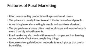 Features of Rural Marketing
• It focuses on selling products in villages and small towns.
• The prices are usually lower to match the income of rural people.
• Advertising in rural marketing is simple and easy to understand.
• The people in rural areas often trust local shops and word-of-mouth
more than big advertisements.
• Rural marketing also deals with seasonal changes, such as farming
cycles, which affect when people buy things.
• It requires strong distribution networks to reach places that are far
from cities.
 