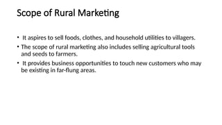 Scope of Rural Marketing
• It aspires to sell foods, clothes, and household utilities to villagers.
• The scope of rural marketing also includes selling agricultural tools
and seeds to farmers.
• It provides business opportunities to touch new customers who may
be existing in far-flung areas.
 
