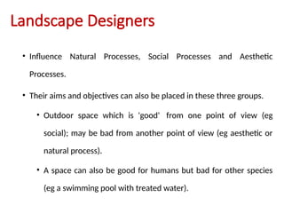 Landscape Designers
• Influence Natural Processes, Social Processes and Aesthetic
Processes.
• Their aims and objectives can also be placed in these three groups.
• Outdoor space which is 'good' from one point of view (eg
social); may be bad from another point of view (eg aesthetic or
natural process).
• A space can also be good for humans but bad for other species
(eg a swimming pool with treated water).
 