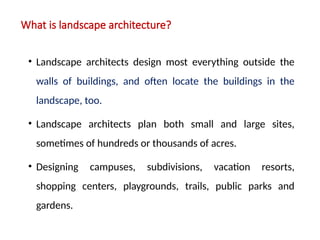 What is landscape architecture?
• Landscape architects design most everything outside the
walls of buildings, and often locate the buildings in the
landscape, too.
• Landscape architects plan both small and large sites,
sometimes of hundreds or thousands of acres.
• Designing campuses, subdivisions, vacation resorts,
shopping centers, playgrounds, trails, public parks and
gardens.
 