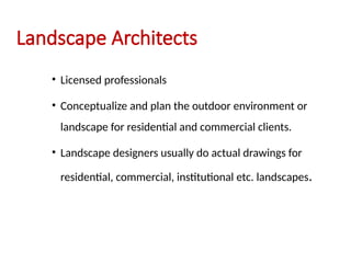Landscape Architects
• Licensed professionals
• Conceptualize and plan the outdoor environment or
landscape for residential and commercial clients.
• Landscape designers usually do actual drawings for
residential, commercial, institutional etc. landscapes.
 