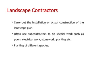 Landscape Contractors
• Carry out the installation or actual construction of the
landscape plan
• Often use subcontractors to do special work such as
pools, electrical work, stonework, planting etc.
• Planting of different species.
 