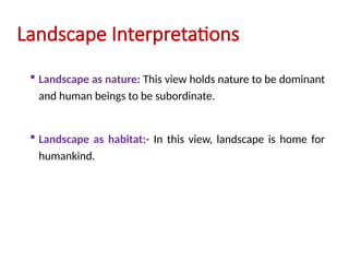 Landscape Interpretations
 Landscape as nature: This view holds nature to be dominant
and human beings to be subordinate.
 Landscape as habitat:- In this view, landscape is home for
humankind.
 