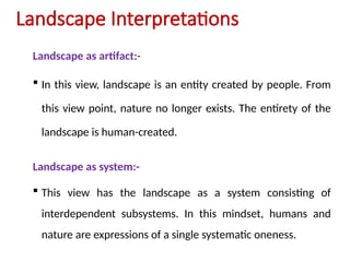 Landscape Interpretations
Landscape as artifact:-
 In this view, landscape is an entity created by people. From
this view point, nature no longer exists. The entirety of the
landscape is human-created.
Landscape as system:-
 This view has the landscape as a system consisting of
interdependent subsystems. In this mindset, humans and
nature are expressions of a single systematic oneness.
 