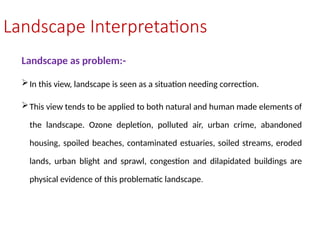 Landscape Interpretations
Landscape as problem:-
In this view, landscape is seen as a situation needing correction.
This view tends to be applied to both natural and human made elements of
the landscape. Ozone depletion, polluted air, urban crime, abandoned
housing, spoiled beaches, contaminated estuaries, soiled streams, eroded
lands, urban blight and sprawl, congestion and dilapidated buildings are
physical evidence of this problematic landscape.
 