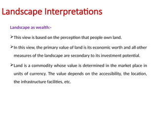 Landscape Interpretations
Landscape as wealth:-
This view is based on the perception that people own land.
In this view, the primary value of land is its economic worth and all other
measures of the landscape are secondary to its investment potential.
Land is a commodity whose value is determined in the market place in
units of currency. The value depends on the accessibility, the location,
the infrastructure facilities, etc.
 