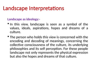 Landscape Interpretations
Landscape as ideology:-
 In this view, landscape is seen as a symbol of the
values, ideals, aspirations, hopes and dreams of a
culture.
 The person who holds this view is concerned with the
encoding and decoding of meanings, concerning the
collective consciousness of the culture, its underlying
philosophies and its self perception. For these people
landscape not only represents the physical expression
but also the hopes and dreams of that culture.
 