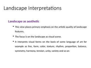 Landscape Interpretations
Landscape as aesthetic
 This view places primary emphasis on the artistic quality of landscape
features.
 The focus is on the landscape as visual scene.
 It interprets visual forms on the basis of some language of art for
example as line, form, color, texture, rhythm, proportion, balance,
symmetry, harmony, tension, unity, variety and so on
 