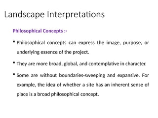 Landscape Interpretations
Philosophical Concepts :-
 Philosophical concepts can express the image, purpose, or
underlying essence of the project.
 They are more broad, global, and contemplative in character.
 Some are without boundaries-sweeping and expansive. For
example, the idea of whether a site has an inherent sense of
place is a broad philosophical concept.
 