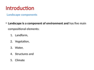 • Landscape is a component of environment and has five main
compositional elements:
1. Landform,
2. Vegetation,
3. Water,
4. Structures and
5. Climate
Introduction
Landscape components
 