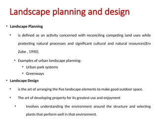 Landscape planning and design
• Landscape Planning
• is defined as an activity concerned with reconciling competing land uses while
protecting natural processes and significant cultural and natural resources(Erv
Zube , 1990).
• Examples of urban landscape planning:
• Urban park systems
• Greenways
• Landscape Design
• is the art of arranging the five landscape elements to make good outdoor space.
• The art of developing property for its greatest use and enjoyment
• Involves understanding the environment around the structure and selecting
plants that perform well in that environment.
 