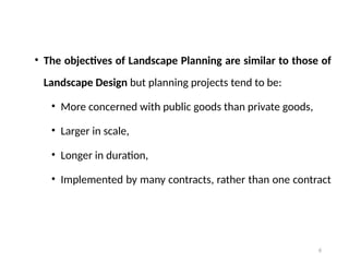 6
• The objectives of Landscape Planning are similar to those of
Landscape Design but planning projects tend to be:
• More concerned with public goods than private goods,
• Larger in scale,
• Longer in duration,
• Implemented by many contracts, rather than one contract
 