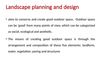 • aims to conserve and create good outdoor space. Outdoor space
can be 'good' from many points of view, which can be categorized
as social, ecological and aesthetic.
• The means of creating good outdoor space is through the
arrangement and composition of these five elements: landform,
water, vegetation, paving and structures
Landscape planning and design
 