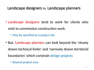 8
Landscape designers Vs. Landscape planners
• Landscape designers tend to work for clients who
wish to commission construction work.
• May be specified to a project site
• But, Landscape planners can look beyond the 'closely
drawn technical limits' and 'narrowly drawn territorial
boundaries' which constrain design projects
• Beyond project area
 