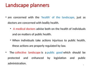 9
Landscape planners
• are concerned with the 'health' of the landscape, just as
doctors are concerned with bodily health.
• A medical doctors advise both on the health of individuals
and on matters of public health.
• When individuals take actions injurious to public health,
these actions are properly regulated by law.
• The collective landscape is a public good which should be
protected and enhanced by legislation and public
administration.
 