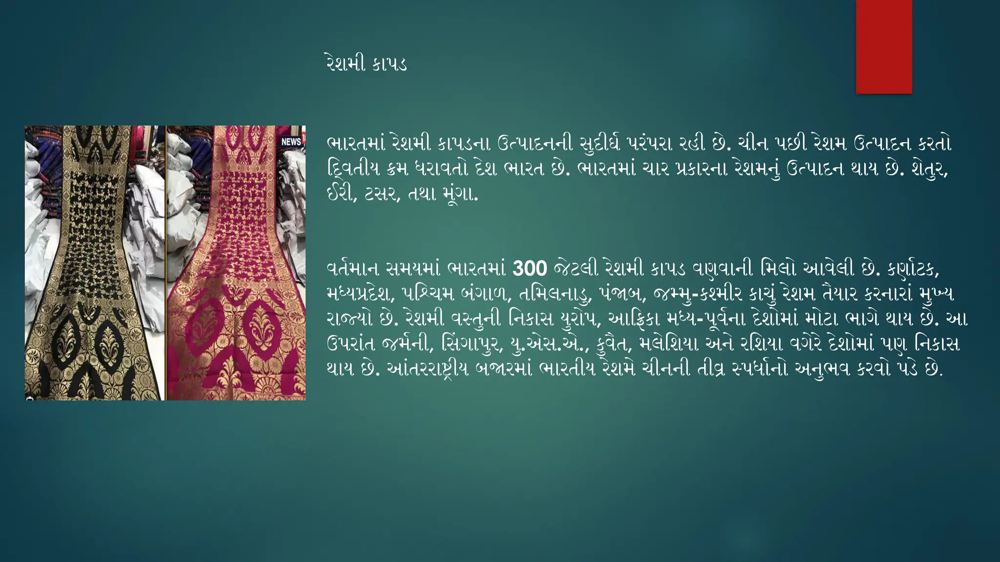 રેશમી કાપડ
ભારતમાં રેશમી કાપડના ઉત્પાદનની સુદીર્ઘ પરંપરા રહી છે. ચીન પછી રેશમ ઉત્પાદન કરતો
દ્વિતીય ક્રમ ધરાવતો દેશ ભારત છે. ભારતમાં ચાર પ્રકારના રેશમનું ઉત્પાદન થાય છે. શેતુર,
ઈરી, ટસર, તથા મૂંગા.
વર્તમાન સમયમાં ભારતમાં 300 જેટલી રેશમી કાપડ વણવાની મિલો આવેલી છે. કર્ણાટક,
મધ્યપ્રદેશ, પશ્ચિમ બંગાળ, તમિલનાડુ, પંજાબ, જમ્મુ-કશ્મીર કાચું રેશમ તૈયાર કરનારાં મુખ્ય
રાજ્યો છે. રેશમી વસ્તુની નિકાસ યુરોપ, આફ્રિકા મધ્ય-પૂર્વના દેશોમાં મોટા ભાગે થાય છે. આ
ઉપરાંત જર્મની, સિંગાપુર, યુ.એસ.એ., કુવૈત, મલેશિયા અને રશિયા વગેરે દેશોમાં પણ નિકાસ
થાય છે. આંતરરાષ્ટ્રીય બજારમાં ભારતીય રેશમે ચીનની તીવ્ર સ્પર્ધાનો અનુભવ કરવો પડે છે.
 