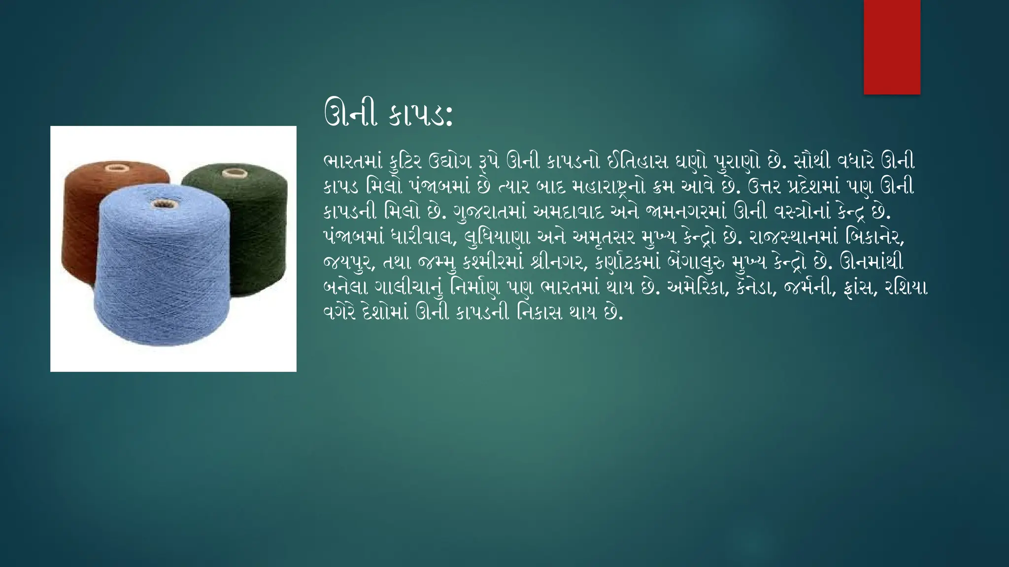 ઊની કાપડ:
ભારતમાં કુટિર ઉદ્યોગ રૂપે ઊની કાપડનો ઈતિહાસ ઘણો પુરાણો છે. સૌથી વધારે ઊની
કાપડ મિલો પંજાબમાં છે ત્યાર બાદ મહારાષ્ટ્રનો ક્રમ આવે છે. ઉત્તર પ્રદેશમાં પણ ઊની
કાપડની મિલો છે. ગુજરાતમાં અમદાવાદ અને જામનગરમાં ઊની વસ્ત્રોનાં કેન્દ્ર છે.
પંજાબમાં ધારીવાલ, લુધિયાણા અને અમૃતસર મુખ્ય કેન્દ્રો છે. રાજસ્થાનમાં બિકાનેર,
જયપુર, તથા જમ્મુ કશ્મીરમાં શ્રીનગર, કર્ણાટકમાં બેંગાલુરુ મુખ્ય કેન્દ્રો છે. ઊનમાંથી
બનેલા ગાલીચાનું નિર્માણ પણ ભારતમાં થાય છે. અમેરિકા, કૅનેડા, જર્મની, ફ્રાંસ, રશિયા
વગેરે દેશોમાં ઊની કાપડની નિકાસ થાય છે.
 