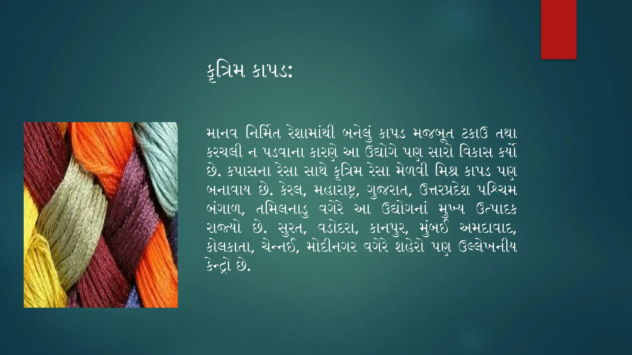 કૃત્રિમ કાપડ:
માનવ નિર્મિત રેશામાંથી બનેલું કાપડ મજબૂત ટકાઉ તથા
કરચલી ન પડવાના કારણે આ ઉદ્યોગે પણ સારો વિકાસ કર્યો
છે. કપાસના રેસા સાથે કૃત્રિમ રેસા મેળવી મિશ્ર કાપડ પણ
બનાવાય છે. કેરલ, મહારાષ્ટ્ર, ગુજરાત, ઉત્તરપ્રદેશ પશ્ચિમ
બંગાળ, તમિલનાડુ વગેરે આ ઉદ્યોગનાં મુખ્ય ઉત્પાદક
રાજ્યો છે. સુરત, વડોદરા, કાનપુર, મુંબઈ અમદાવાદ,
કોલકાતા, ચેન્નઈ, મોદીનગર વગેરે શહેરો પણ ઉલ્લેખનીય
કેન્દ્રો છે.
 