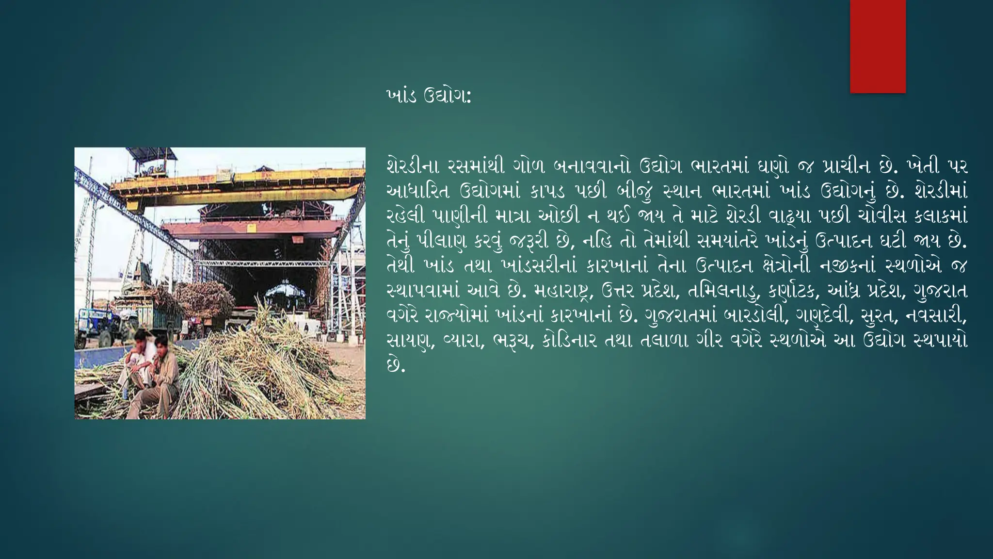 ખાંડ ઉદ્યોગ:
શેરડીના રસમાંથી ગોળ બનાવવાનો ઉદ્યોગ ભારતમાં ઘણો જ પ્રાચીન છે. ખેતી પર
આધારિત ઉદ્યોગમાં કાપડ પછી બીજું સ્થાન ભારતમાં ખાંડ ઉદ્યોગનું છે. શેરડીમાં
રહેલી પાણીની માત્રા ઓછી ન થઈ જાય તે માટે શેરડી વાઢ્યા પછી ચોવીસ કલાકમાં
તેનું પીલાણ કરવું જરૂરી છે, નહિ તો તેમાંથી સમયાંતરે ખાંડનું ઉત્પાદન ઘટી જાય છે.
તેથી ખાંડ તથા ખાંડસરીનાં કારખાનાં તેના ઉત્પાદન ક્ષેત્રોની નજીકનાં સ્થળોએ જ
સ્થાપવામાં આવે છે. મહારાષ્ટ્ર, ઉત્તર પ્રદેશ, તમિલનાડુ, કર્ણાટક, આંધ્ર પ્રદેશ, ગુજરાત
વગેરે રાજ્યોમાં ખાંડનાં કારખાનાં છે. ગુજરાતમાં બારડોલી, ગણદેવી, સુરત, નવસારી,
સાયણ, વ્યારા, ભરૂચ, કોડિનાર તથા તલાળા ગીર વગેરે સ્થળોએ આ ઉદ્યોગ સ્થપાયો
છે.
 