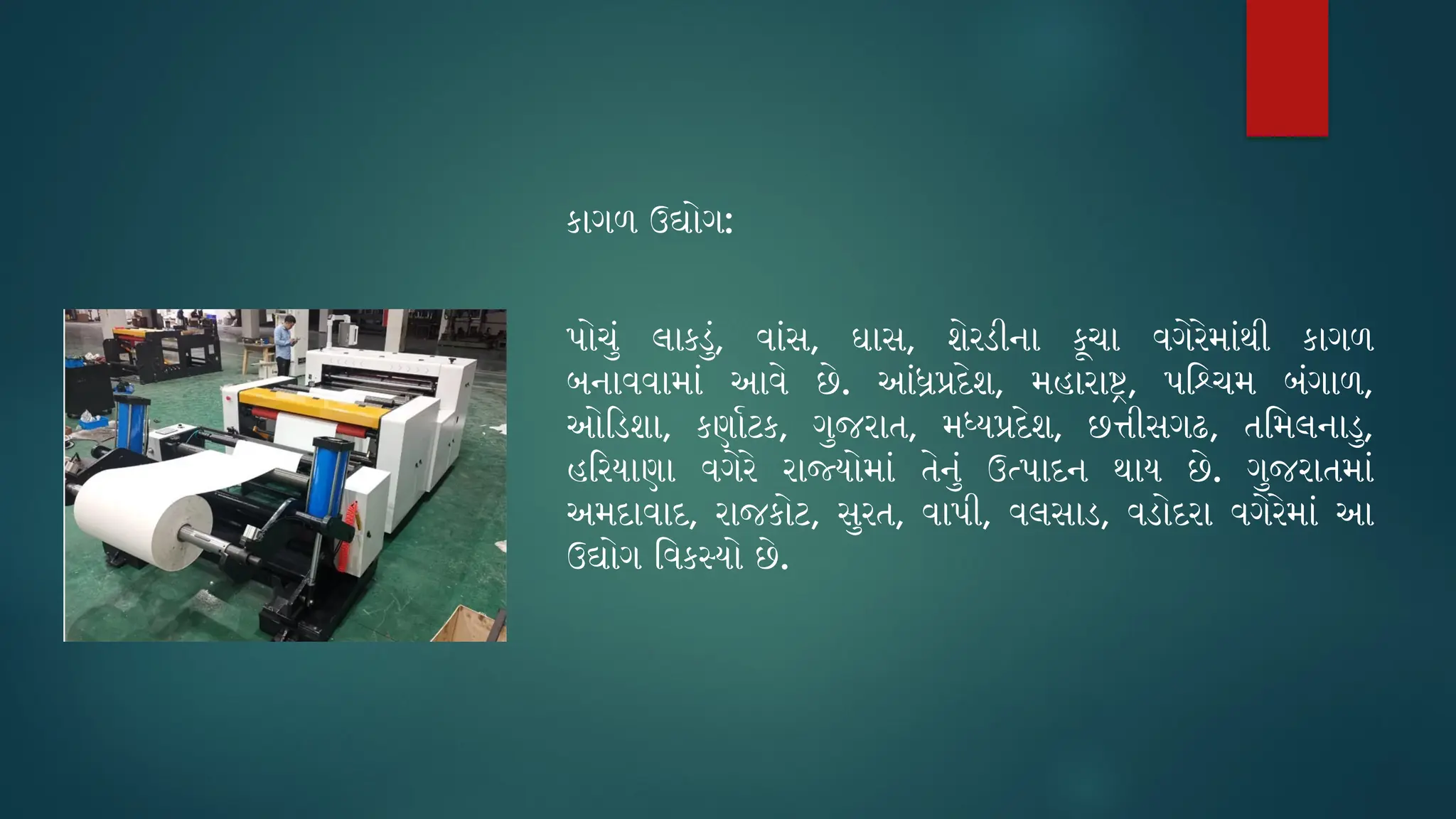કાગળ ઉદ્યોગ:
પોચું લાકડું, વાંસ, ઘાસ, શેરડીના કૂચા વગેરેમાંથી કાગળ
બનાવવામાં આવે છે. આંધ્રપ્રદેશ, મહારાષ્ટ્ર, પશ્ચિમ બંગાળ,
ઓડિશા, કર્ણાટક, ગુજરાત, મધ્યપ્રદેશ, છત્તીસગઢ, તમિલનાડુ,
હરિયાણા વગેરે રાજ્યોમાં તેનું ઉત્પાદન થાય છે. ગુજરાતમાં
અમદાવાદ, રાજકોટ, સુરત, વાપી, વલસાડ, વડોદરા વગેરેમાં આ
ઉદ્યોગ વિકસ્યો છે.
 