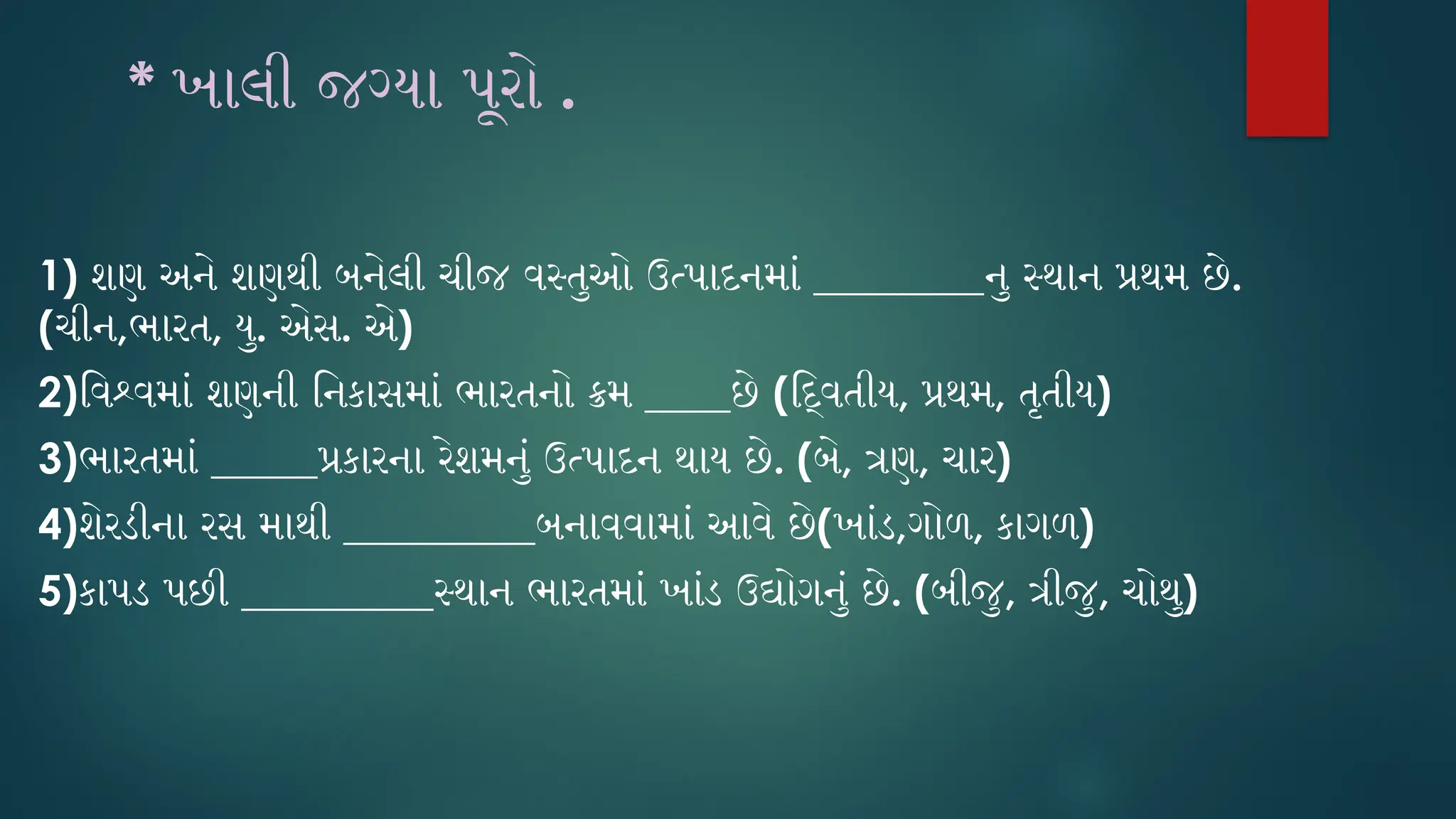 * ખાલી જગ્યા પૂરો .
1) શણ અને શણથી બનેલી ચીજ વસ્તુઓ ઉત્પાદનમાં ________નુ સ્થાન પ્રથમ છે.
(ચીન,ભારત, યુ. એસ. એ)
2)વિશ્વમાં શણની નિકાસમાં ભારતનો ક્રમ ____છે (દ્વિતીય, પ્રથમ, તૃતીય)
3)ભારતમાં _____પ્રકારના રેશમનું ઉત્પાદન થાય છે. (બે, ત્રણ, ચાર)
4)શેરડીના રસ માથી _________બનાવવામાં આવે છે(ખાંડ,ગોળ, કાગળ)
5)કાપડ પછી _________સ્થાન ભારતમાં ખાંડ ઉદ્યોગનું છે. (બીજુ, ત્રીજુ, ચોથુ)
 