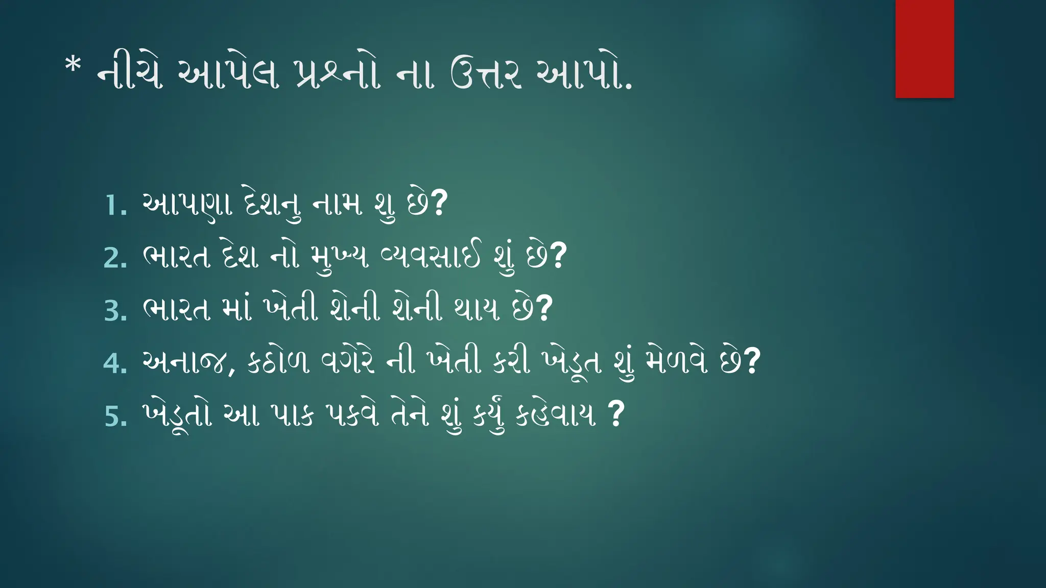 * નીચે આપેલ પ્રશ્નો ના ઉત્તર આપો.
1. આપણા દેશનુ નામ શુ છે?
2. ભારત દેશ નો મુખ્ય વ્યવસાઈ શું છે?
3. ભારત માં ખેતી શેની શેની થાય છે?
4. અનાજ, કઠોળ વગેરે ની ખેતી કરી ખેડૂત શું મેળવે છે?
5. ખેડૂતો આ પાક પકવે તેને શું કર્યું કહેવાય ?
 