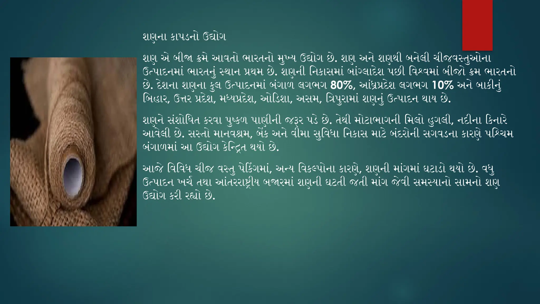 શણના કાપડનો ઉદ્યોગ
શણ એ બીજા ક્રમે આવતો ભારતનો મુખ્ય ઉદ્યોગ છે. શણ અને શણથી બનેલી ચીજવસ્તુઓના
ઉત્પાદનમાં ભારતનું સ્થાન પ્રથમ છે. શણની નિકાસમાં બાંગ્લાદેશ પછી વિશ્વમાં બીજો ક્રમ ભારતનો
છે. દેશના શણના કુલ ઉત્પાદનમાં બંગાળ લગભગ 80%, આંધ્રપ્રદેશ લગભગ 10% અને બાકીનું
બિહાર, ઉત્તર પ્રદેશ, મધ્યપ્રદેશ, ઓડિશા, અસમ, ત્રિપુરામાં શણનું ઉત્પાદન થાય છે.
શણને સંશોધિત કરવા પુષ્કળ પાણીની જરૂર પડે છે. તેથી મોટાભાગની મિલો હુગલી, નદીના કિનારે
આવેલી છે. સસ્તો માનવશ્રમ, બેંક અને વીમા સુવિધા નિકાસ માટે બંદરોની સગવડના કારણે પશ્ચિમ
બંગાળમાં આ ઉદ્યોગ કેન્દ્રિત થયો છે.
આજે વિવિધ ચીજ વસ્તુ પેકિંગમાં, અન્ય વિકલ્પોના કારણે, શણની માંગમાં ઘટાડો થયો છે. વધુ
ઉત્પાદન ખર્ચ તથા આંતરરાષ્ટ્રીય બજારમાં શણની ઘટતી જતી માંગ જેવી સમસ્યાનો સામનો શણ
ઉદ્યોગ કરી રહ્યો છે.
 